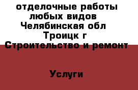 отделочные работы любых видов - Челябинская обл., Троицк г. Строительство и ремонт » Услуги   . Челябинская обл.,Троицк г.